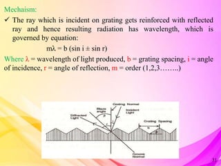 Mechaism:
 The ray which is incident on grating gets reinforced with reflected
ray and hence resulting radiation has wavelength, which is
governed by equation:
mλ = b (sin i ± sin r)
Where λ = wavelength of light produced, b = grating spacing, i = angle
of incidence, r = angle of reflection, m = order (1,2,3……..)
31
 