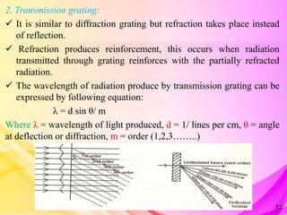 2. Transmission grating:
 It is similar to diffraction grating but refraction takes place instead
of reflection.
 Refraction produces reinforcement, this occurs when radiation
transmitted through grating reinforces with the partially refracted
radiation.
 The wavelength of radiation produce by transmission grating can be
expressed by following equation:
λ = d sin θ/ m
Where λ = wavelength of light produced, d = 1/ lines per cm, θ = angle
at deflection or diffraction, m = order (1,2,3……..)
32
 