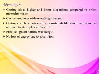 Advantages
 Grating gives higher and linear dispersions compared to prism
monochromator.
 Can be used over wide wavelength ranges.
 Gratings can be constructed with materials like aluminium which is
resistant to atmospheric moisture.
 Provide light of narrow wavelength.
 No loss of energy due to absorption.
33
 
