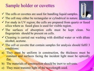 Sample holder or cuvettes
 The cells or cuvettes are used for handling liquid samples.
 The cell may either be rectangular or cylindrical in nature.
 For study in UV region; the cells are prepared from quartz or fused
silica where as fused glass is used for visible region.
 The surfaces of absorption cells must be kept clean. No
fingerprints should be present on cells.
 Cleaning is carried out washing with distilled water or with dilute
alcohol, acetone.
 The cell or cuvette that contain samples for analysis should fulfil 3
conditions:
a) They must be uniform in construction, the thickness must be
constant and surfaces facing the incident light must be optically
flat.
b) The materials of construction should be inert to solvents.
c) They must transmit light of the wavelength used. 34
 