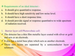  Requirements of an ideal detector:-
a. It should give quantitative response.
b. It should have high sensitivity and low noise level.
c. It should have a short response time.
d. It should provide signal or response quantitative to wide spectrum
of radiation received.
1. Barrier layer cell/Photovoltaic cell:
 The detector has a thin film metallic layer coated with silver or gold
and acts as an electrode.
 It also has a metal base plate which acts as another electrode.
 These two layers are separated by a semiconductor layer of
selenium.
36
 