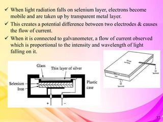  When light radiation falls on selenium layer, electrons become
mobile and are taken up by transparent metal layer.
 This creates a potential difference between two electrodes & causes
the flow of current.
 When it is connected to galvanometer, a flow of current observed
which is proportional to the intensity and wavelength of light
falling on it.
37
 
