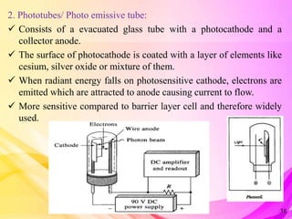 2. Phototubes/ Photo emissive tube:
 Consists of a evacuated glass tube with a photocathode and a
collector anode.
 The surface of photocathode is coated with a layer of elements like
cesium, silver oxide or mixture of them.
 When radiant energy falls on photosensitive cathode, electrons are
emitted which are attracted to anode causing current to flow.
 More sensitive compared to barrier layer cell and therefore widely
used.
38
 