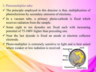 3. Photomultiplier tube:
 The principle employed in this detector is that, multiplication of
photoelectrons by secondary emission of electrons.
 In a vacuum tube, a primary photo-cathode is fixed which
receives radiation from the sample.
 Some eight to ten dynodes are fixed each with increasing
potential of 75-100V higher than preceding one.
 Near the last dynode is fixed an anode or electron collector
electrode.
 Photo-multiplier is extremely sensitive to light and is best suited
where weaker or low radiation is received.
39
 