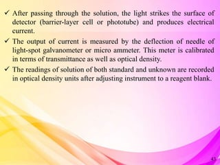  After passing through the solution, the light strikes the surface of
detector (barrier-layer cell or phototube) and produces electrical
current.
 The output of current is measured by the deflection of needle of
light-spot galvanometer or micro ammeter. This meter is calibrated
in terms of transmittance as well as optical density.
 The readings of solution of both standard and unknown are recorded
in optical density units after adjusting instrument to a reagent blank.
43
 