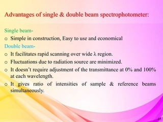 Advantages of single & double beam spectrophotometer:
Single beam-
o Simple in construction, Easy to use and economical
Double beam-
o It facilitates rapid scanning over wide λ region.
o Fluctuations due to radiation source are minimized.
o It doesn’t require adjustment of the transmittance at 0% and 100%
at each wavelength.
o It gives ratio of intensities of sample & reference beams
simultaneously.
45
 