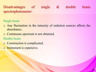 Disadvantages of single & double beam
spectrophotometer:
Single beam
o Any fluctuation in the intensity of radiation sources affects the
absorbance.
o Continuous spectrum is not obtained.
Double beam
o Construction is complicated.
o Instrument is expensive.
46
 