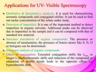 Applications for UV- Visible Spectroscopy
Qualitative & Quantitative Analysis: It is used for characterizing
aromatic compounds and conjugated olefins. It can be used to find
out molar concentration of the solute under study.
Detection of impurities: It is one of the important method to detect
impurities in organic solvents. Additional peaks can be observed
due to impurities in the sample and it can be compared with that of
standard raw material.
Structure elucidation of organic compounds: The presence or
absence of unsaturation, the presence of hetero atoms like S, N, O
or halogens can be determined.
Structural analysis of organic compounds:
 Effect of conjugation: Extended conjugation shifts the λmax to
longer λ (Bathochromatic shift) and reduction of the compound or
saturation of double bonds leads to the opposite effect i.e.
hypsochromic shift.
48
 
