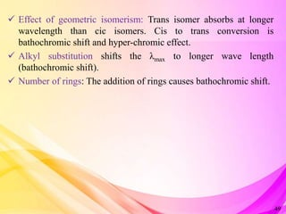  Effect of geometric isomerism: Trans isomer absorbs at longer
wavelength than cic isomers. Cis to trans conversion is
bathochromic shift and hyper-chromic effect.
 Alkyl substitution shifts the λmax to longer wave length
(bathochromic shift).
 Number of rings: The addition of rings causes bathochromic shift.
49
 