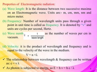 Properties of Electromagnetic radiation:
(a) Wave length: It is the distance between two successive maxima
on an Electromagnetic wave. Units are:- m, cm, mm, nm and
micro meter.
(b) Frequency: Number of wavelength units pass through a given
point in unit time is called as frequency. It is denoted by “v” and
units are cycles per second, Hertz.
(c) Wave number: it is defined as the number of waves per cm in
vacuum.
(d) Velocity: it is the product of wavelength and frequency and is
equal to the velocity of the wave in the medium.
V = n ×λ
 The relationship between wavelength & frequency can be written
as: c = ν λ
 As photon is subjected to energy, so E = h ν = h c / λ 5
 
