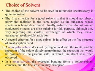 Choice of Solvent
• The choice of the solvent to be used in ultraviolet spectroscopy is
quite important.
• The first criterion for a good solvent is that it should not absorb
ultraviolet radiation in the same region as the substance whose
spectrum is being determined. Usually, solvents that do not contain
conjugated systems are most suitable for this purpose, although they
vary regarding the shortest wavelength at which they remain
transparent to ultraviolet radiation.
• A second criterion for a good solvent is its effect on the fine structure
of an absorption band.
• A non- polar solvent does not hydrogen bond with the solute, and the
spectrum of the solute closely approximates the spectrum that would
be produced in the gaseous state, in which fine structure is often
observed.
• In a polar solvent, the hydrogen bonding forms a solute–solvent
complex, and the fine structure may disappear.
50
 