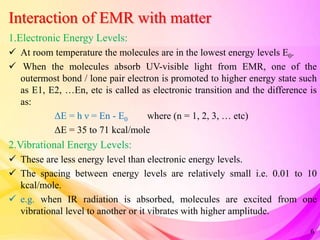 Interaction of EMR with matter
1.Electronic Energy Levels:
 At room temperature the molecules are in the lowest energy levels E0.
 When the molecules absorb UV-visible light from EMR, one of the
outermost bond / lone pair electron is promoted to higher energy state such
as E1, E2, …En, etc is called as electronic transition and the difference is
as:
ΔE = h ν = En - E0 where (n = 1, 2, 3, … etc)
ΔE = 35 to 71 kcal/mole
2.Vibrational Energy Levels:
 These are less energy level than electronic energy levels.
 The spacing between energy levels are relatively small i.e. 0.01 to 10
kcal/mole.
 e.g. when IR radiation is absorbed, molecules are excited from one
vibrational level to another or it vibrates with higher amplitude.
6
 