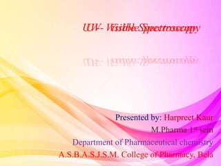 UV- Visible Spectroscopy
Presented by: Harpreet Kaur
M.Pharma 1st sem
Department of Pharmaceutical chemistry
A.S.B.A.S.J.S.M. College of Pharmacy, Bela
UV- Visible Spectroscopy
 