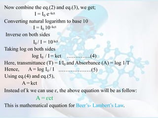 Now combine the eq.(2) and eq.(3), we get;
I = I0 e–kct
Converting natural logarithm to base 10
I = I0 10–kct
Inverse on both sides
I0 / I = 10 kct
Taking log on both sides
log I0 / I = kct …………..(4)
Here, transmittance (T) = I/I0 and Absorbance (A) = log 1/T
……………….(5)Hence, A = log I0 / I
Using eq.(4) and eq.(5),
A = kct
Instead of k we can use ɛ, the above equation will be as follow:
A = ɛct
This is mathematical equation for Beer’s- Lambert’s Law.
 