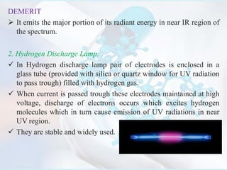 DEMERIT:
 It emits the major portion of its radiant energy in near IR region of
the spectrum.
2. Hydrogen Discharge Lamp:
 In Hydrogen discharge lamp pair of electrodes is enclosed in a
glass tube (provided with silica or quartz window for UV radiation
to pass trough) filled with hydrogen gas.
 When current is passed trough these electrodes maintained at high
voltage, discharge of electrons occurs which excites hydrogen
molecules which in turn cause emission of UV radiations in near
UV region.
 They are stable and widely used.
 