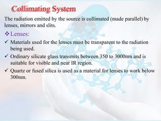 Collimating System
The radiation emitted by the source is collimated (made parallel) by
lenses, mirrors and slits.
Lenses:
 Materials used for the lenses must be transparent to the radiation
being used.
 Ordinary silicate glass transmits between 350 to 3000nm and is
suitable for visible and near IR region.
 Quartz or fused silica is used as a material for lenses to work below
300nm.
 