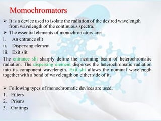 Momochromators
 It is a device used to isolate the radiation of the desired wavelength
from wavelength of the continuous spectra.
 The essential elements of monochromators are:
i. An entrance slit
ii. Dispersing element
iii. Exit slit
The entrance slit sharply define the incoming beam of heterochromatic
radiation. The dispersing element disperses the heterochromatic radiation
into its component wavelength. Exit slit allows the nominal wavelength
together with a bond of wavelength on either side of it.
 Following types of monochromatic devices are used.
1. Filters
2. Prisms
3. Gratings
 