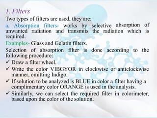 1. Filters
Two types of filters are used, they are:
a. Absorption filters- works by selective
the radiation which
absorption of
isunwanted radiation and transmits
required.
Examples- Glass and Gelatin filters.
Selection of absorption filter is done according to the
following procedure:
 Draw a filter wheel.
 Write the color VIBGYOR in clockwise or anticlockwise
manner, omitting Indigo.
 If solution to be analyzed is BLUE in color a filter having a
complimentary color ORANGE is used in the analysis.
 Similarly, we can select the required filter in colorimeter,
based upon the color of the solution.
 