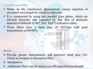 b. Interference filter
 Works on the interference phenomenon, causes rejection of
unwanted wavelength by selective reflection.
 It is constructed by using two parallel glass plates, which are
silvered internally and separated by thin film of dielectric
material of different (CaF2, SiO, MgF2) refractive index.
 These filters have a band pass of 10-15nm with peak
transmittance of 40-60%.
Merits –
 Provide greater transmittance and narrower band pass (10-
15nm) as compare to absorption filter.
 Inexpensive
 Additional filters can be used to cut off undesired wavelength.
 
