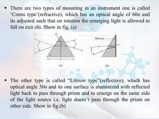  There are two types of mounting in an instrument one is called
‘Cornu type’(refractive), which has an optical angle of 60o and
its adjusted such that on rotation the emerging light is allowed to
fall on exit slit. Show in fig. (a)
 The other type is called “Littrow type”(reflective), which has
optical angle 30o and its one surface is aluminized with reflected
light back to pass through prism and to emerge on the same side
of the light source i.e. light doesn’t pass through the prism on
other side. Show in fig.(b)
 