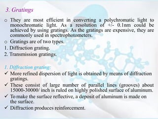 3. Gratings
o They are most efficient in converting a polychromatic light to
monochromatic light. As a resolution of +/- 0.1nm could be
achieved by using gratings. As the gratings are expensive, they are
commonly used in spectrophotometers.
o Gratings are of two types.
1. Diffraction grating.
2. Transmission gratings.
1. Diffraction grating:
 More refined dispersion of light is obtained by means of diffraction
gratings.
 These consist of large number of parallel lines (grooves) about
15000-30000/ inch is ruled on highly polished surface of aluminum.
 To make the surface reflective, a deposit of aluminum is made on
the surface.
 Diffraction produces reinforcement.
 