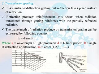 2. Transmission grating:
 It is similar to diffraction grating but refraction takes place instead
of reflection.
 Refraction produces reinforcement, this occurs when radiation
transmitted through grating reinforces with the partially refracted
radiation.
 The wavelength of radiation produce by transmission grating can be
expressed by following equation:
λ = d sin θ/ m
Where λ = wavelength of light produced, d = 1/ lines per cm, θ = angle
at deflection or diffraction, m = order (1,2,3……..)
 