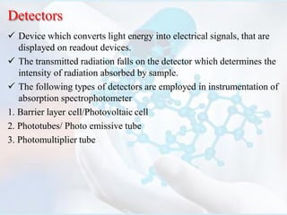 Detectors
 Device which converts light energy into electrical signals, that are
displayed on readout devices.
 The transmitted radiation falls on the detector which determines the
intensity of radiation absorbed by sample.
 The following types of detectors are employed in instrumentation of
absorption spectrophotometer
1. Barrier layer cell/Photovoltaic cell
2. Phototubes/ Photo emissive tube
3. Photomultiplier tube
 
