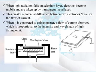  When light radiation falls on selenium layer, electrons become
mobile and are taken up by transparent metal layer.
 This creates a potential difference between two electrodes & causes
the flow of current.
 When it is connected to galvanometer, a flow of current observed
which is proportional to the intensity and wavelength of light
falling on it.
 