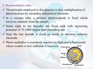 3. Photomultiplier tube:
 The principle employed in this detector is that, multiplication of
photoelectrons by secondary emission of electrons.
 In a vacuum tube, a primary photo-cathode is fixed which
receives radiation from the sample.
 Some eight to ten dynodes are fixed each with increasing
potential of 75-100V higher than preceding one.
 Near the last dynode is fixed an anode or electron collector
electrode.
 Photo-multiplier is extremely sensitive to light and is best suited
where weaker or low radiation is received.
 