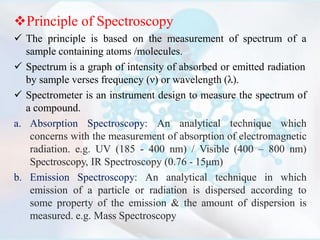 Principle of Spectroscopy
 The principle is based on the measurement of spectrum of a
sample containing atoms /molecules.
 Spectrum is a graph of intensity of absorbed or emitted radiation
by sample verses frequency (ν) or wavelength (λ).
 Spectrometer is an instrument design to measure the spectrum of
a compound.
a. Absorption Spectroscopy: An analytical technique which
concerns with the measurement of absorption of electromagnetic
radiation. e.g. UV (185 - 400 nm) / Visible (400 – 800 nm)
Spectroscopy, IR Spectroscopy (0.76 - 15μm)
b. Emission Spectroscopy: An analytical technique in which
emission of a particle or radiation is dispersed according to
some property of the emission & the amount of dispersion is
measured. e.g. Mass Spectroscopy
 