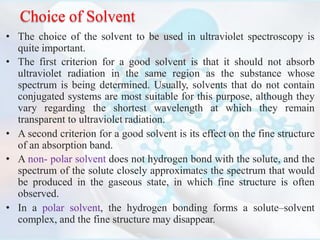 Choice of Solvent
• The choice of the solvent to be used in ultraviolet spectroscopy is
quite important.
• The first criterion for a good solvent is that it should not absorb
ultraviolet radiation in the same region as the substance whose
spectrum is being determined. Usually, solvents that do not contain
conjugated systems are most suitable for this purpose, although they
vary regarding the shortest wavelength at which they remain
transparent to ultraviolet radiation.
• A second criterion for a good solvent is its effect on the fine structure
of an absorption band.
• A non- polar solvent does not hydrogen bond with the solute, and the
spectrum of the solute closely approximates the spectrum that would
be produced in the gaseous state, in which fine structure is often
observed.
• In a polar solvent, the hydrogen bonding forms a solute–solvent
complex, and the fine structure may disappear.
 