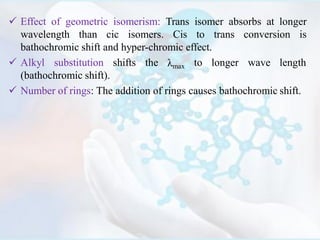  Effect of geometric isomerism: Trans isomer absorbs at longer
wavelength than cic isomers. Cis to trans conversion is
bathochromic shift and hyper-chromic effect.
λmax to longer wave length Alkyl substitution shifts the
(bathochromic shift).
 Number of rings: The addition of rings causes bathochromic shift.
 