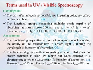 Terms used in UV / Visible Spectroscopy
Chromophore:
 The part of a molecule responsible for imparting color, are called
as chromospheres. OR
 The functional groups containing multiple bonds capable of
absorbing radiations above 200 nm due to n→ π* & π → π*
transitions. e.g. NO2, N=O, C=O, C=N, C≡N, C=C, C=S, etc
Auxochrome:
 The functional groups attached to a chromophore which modifies
the ability of the chromophore to absorb light , altering the
wavelength or intensity of absorption. OR
 The functional group with non-bonding electrons that does not
absorb radiation in near UV region but when attached to a
chromophore alters the wavelength & intensity of absorption. e.g.
Benzene λmax=255 nm, Phenol λmax=270 nm, Aniline λmax=280 nm
 