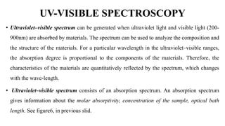 UV-VISIBLE SPECTROSCOPY
• Ultraviolet–visible spectrum can be generated when ultraviolet light and visible light (200-
900nm) are absorbed by materials. The spectrum can be used to analyze the composition and
the structure of the materials. For a particular wavelength in the ultraviolet–visible ranges,
the absorption degree is proportional to the components of the materials. Therefore, the
characteristics of the materials are quantitatively reflected by the spectrum, which changes
with the wave-length.
• Ultraviolet–visible spectrum consists of an absorption spectrum. An absorption spectrum
gives information about the molar absorptivity, concentration of the sample, optical bath
length. See figure6, in previous slid.
 