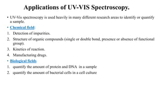 Applications of UV-VIS Spectroscopy.
• UV-Vis spectroscopy is used heavily in many different research areas to identify or quantify
a sample.
• Chemical field:
1. Detection of impurities.
2. Structure of organic compounds (single or double bond, presence or absence of functional
group).
3. Kinetics of reaction.
4. Manufacturing drugs.
• Biological fields
1. quantify the amount of protein and DNA in a sample
2. quantify the amount of bacterial cells in a cell culture
 