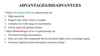 ADVANTAGES/DISADVANTGES
• Major advantages of uv-vis spectroscopy are:
1. High sensitivity.
2. Require only small volume of sample.
3. Linearity over wide range of concentration.
4. Can be used with gradient elution.
• Major disadvantages of uv-vis spectroscopy are:
1. Not linear for high concentration.
2. Does not work with compounds that do not absorb light at this wavelength region.
3. Generates significant heat and requires external cooling.4
 