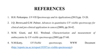 REFERENCES
1. H.H. Perkampus. UV-VIS Spectroscopy and its Applications,(2013),pp. 15-20.
2. J.Q .Brown,and G.M .Palmer. Advances in quantitative UV–visible spectroscopy for
clinical and pre-clinical application in cancer,(2009), pp.30-42.
3. M.M. Giusti, and R.E. Wrolstad. Characterization and measurement of
anthocyanins by UV‐visible spectroscopy,(2001),pp.57-60.
4. N.M.Kutty, UV-Visible spectroscopy, WWW Document
(http://reports.ias.ac.in/report/19397/uv-visible-spectroscopy)
 