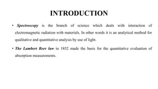 INTRODUCTION
• Spectroscopy is the branch of science which deals with interaction of
electromagnetic radiation with materials. In other words it is an analytical method for
qualitative and quantitative analysis by use of light.
• The Lambert Beer law in 1852 made the basis for the quantitative evaluation of
absorption measurements.
 