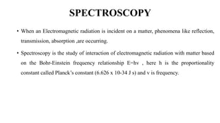 SPECTROSCOPY
• When an Electromagnetic radiation is incident on a matter, phenomena like reflection,
transmission, absorption ,are occurring.
• Spectroscopy is the study of interaction of electromagnetic radiation with matter based
on the Bohr-Einstein frequency relationship E=hv , here h is the proportionality
constant called Planck’s constant (6.626 x 10-34 J s) and v is frequency.
 