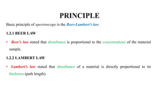 PRINCIPLE
Basic principle of spectroscopy is the Beer-Lambert’s law.
1.2.1 BEER LAW
• Beer's law stated that absorbance is proportional to the concentrations of the material
sample.
1.2.2 LAMBERT LAW
• Lambert's law stated that absorbance of a material is directly proportional to its
thickness (path length).
 