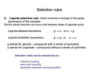 Selection rules 
22.. LLaappoorrttee sseelleeccttiioonn rruullee:: there must be a change in the parity 
(symmetry) of the complex 
Electric dipole transition can occur only between states of opposite parity. 
Laporte-allowed transitions: g ® u or u ® g 
Laporte-forbidden transitions: g ® g or u ® u 
g stands for gerade – compound with a center of symmetry 
u stands for ungerade – compound without a center of symmetry 
Selection rules can be relaxed due to: 
•vibronic coupling 
•spin-orbit coupling 
•geometry relaxation during transition 
 