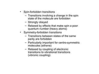 • Spin-forbidden transitions 
– Transitions involving a change in the spin 
state of the molecule are forbidden 
– Strongly obeyed 
– Relaxed by effects that make spin a poor 
quantum number (heavy atoms) 
• Symmetry-forbidden transitions 
– Transitions between states of the same 
parity are forbidden 
– Particularly important for centro-symmetric 
molecules (ethene) 
– Relaxed by coupling of electronic 
transitions to vibrational transitions 
(vibronic coupling) 
 
