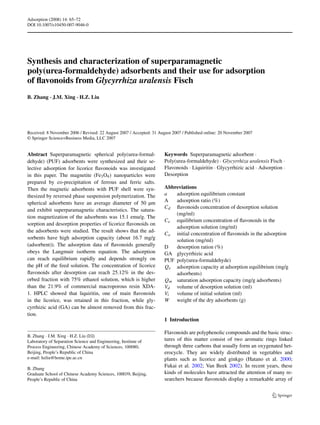 Adsorption (2008) 14: 65–72 
DOI 10.1007/s10450-007-9046-0 
Synthesis and characterization of superparamagnetic 
poly(urea-formaldehyde) adsorbents and their use for adsorption 
of flavonoids from Glycyrrhiza uralensis Fisch 
B. Zhang · J.M. Xing · H.Z. Liu 
Received: 8 November 2006 / Revised: 22 August 2007 / Accepted: 31 August 2007 / Published online: 20 November 2007 
© Springer Science+Business Media, LLC 2007 
Abstract Superparamagnetic spherical poly(urea-formal-dehyde) 
(PUF) adsorbents were synthesized and their se-lective 
adsorption for licorice flavonoids was investigated 
in this paper. The magnetite (Fe3O4) nanoparticles were 
prepared by co-precipitation of ferrous and ferric salts. 
Then the magnetic adsorbents with PUF shell were syn-thesized 
by reversed phase suspension polymerization. The 
spherical adsorbents have an average diameter of 50 μm 
and exhibit superparamagnetic characteristics. The satura-tion 
magnetization of the adsorbents was 15.1 emu/g. The 
sorption and desorption properties of licorice flavonoids on 
the adsorbents were studied. The result shows that the ad-sorbents 
have high adsorption capacity (about 16.7 mg/g 
(adsorbent)). The adsorption data of flavonoids generally 
obeys the Langmuir isotherm equation. The adsorption 
can reach equilibrium rapidly and depends strongly on 
the pH of the feed solution. The concentration of licorice 
flavonoids after desorption can reach 25.12% in the des-orbed 
fraction with 75% ethanol solution, which is higher 
than the 21.9% of commercial macroporous resin XDA- 
1. HPLC showed that liquiritin, one of main flavonoids 
in the licorice, was retained in this fraction, while gly-cyrrhizic 
acid (GA) can be almost removed from this frac-tion. 
B. Zhang · J.M. Xing · H.Z. Liu () 
Laboratory of Separation Science and Engineering, Institute of 
Process Engineering, Chinese Academy of Sciences, 100080, 
Beijing, People’s Republic of China 
e-mail: hzliu@home.ipe.ac.cn 
B. Zhang 
Graduate School of Chinese Academy Sciences, 100039, Beijing, 
People’s Republic of China 
Keywords Superparamagnetic adsorbent · 
Poly(urea-formaldehyde) · Glycyrrhiza uralensis Fisch · 
Flavonoids · Liquiritin · Glycyrrhizic acid · Adsorption · 
Desorption 
Abbreviations 
a adsorption equilibrium constant 
A adsorption ratio (%) 
Cd flavonoids concentration of desorption solution 
(mg/ml) 
Ce equilibrium concentration of flavonoids in the 
adsorption solution (mg/ml) 
Co initial concentration of flavonoids in the adsorption 
solution (mg/ml) 
D desorption ration (%) 
GA glycyrrhizic acid 
PUF poly(urea-formaldehyde) 
Qe adsorption capacity at adsorption equilibrium (mg/g 
adsorbents) 
Qm saturation adsorption capacity (mg/g adsorbents) 
Vd volume of desorption solution (ml) 
Vi volume of initial solution (ml) 
W weight of the dry adsorbents (g) 
1 Introduction 
Flavonoids are polyphenolic compounds and the basic struc-tures 
of this matter consist of two aromatic rings linked 
through three carbons that usually form an oxygenated het-erocycle. 
They are widely distributed in vegetables and 
plants such as licorice and ginkgo (Hatano et al. 2000; 
Fukai et al. 2002; Van Beek 2002). In recent years, these 
kinds of molecules have attracted the attention of many re-searchers 
because flavonoids display a remarkable array of 
 