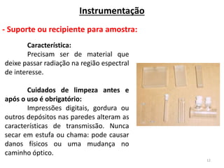 12
Instrumentação
- Suporte ou recipiente para amostra:
Característica:
Precisam ser de material que
deixe passar radiação na região espectral
de interesse.
Cuidados de limpeza antes e
após o uso é obrigatório:
Impressões digitais, gordura ou
outros depósitos nas paredes alteram as
características de transmissão. Nunca
secar em estufa ou chama: pode causar
danos físicos ou uma mudança no
caminho óptico.
 