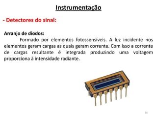 16
Instrumentação
- Detectores do sinal:
Arranjo de diodos:
Formado por elementos fotossensíveis. A luz incidente nos
elementos geram cargas as quais geram corrente. Com isso a corrente
de cargas resultante é integrada produzindo uma voltagem
proporciona à intensidade radiante.
 