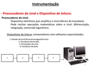 17
Instrumentação
- Processadores do sinal e Dispositivo de leitura:
Processadores do sinal:
Dispositivo eletrônico que amplifica o sinal elétrico do transdutor.
Pode realizar operações matemáticas sobre o sinal: diferenciação,
integração, conversão logarítmica.
Dispositivos de leitura: computadores com softwares especializados.
 