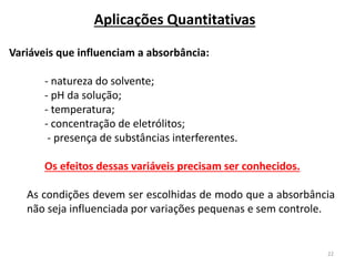 22
Aplicações Quantitativas
Variáveis que influenciam a absorbância:
- natureza do solvente;
- pH da solução;
- temperatura;
- concentração de eletrólitos;
- presença de substâncias interferentes.
Os efeitos dessas variáveis precisam ser conhecidos.
As condições devem ser escolhidas de modo que a absorbância
não seja influenciada por variações pequenas e sem controle.
 