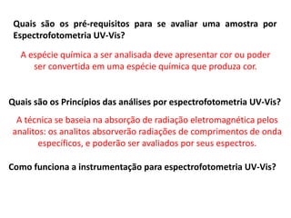 Quais são os pré-requisitos para se avaliar uma amostra por
Espectrofotometria UV-Vis?
A espécie química a ser analisada deve apresentar cor ou poder
ser convertida em uma espécie química que produza cor.
Quais são os Princípios das análises por espectrofotometria UV-Vis?
A técnica se baseia na absorção de radiação eletromagnética pelos
analitos: os analitos absorverão radiações de comprimentos de onda
específicos, e poderão ser avaliados por seus espectros.
Como funciona a instrumentação para espectrofotometria UV-Vis?
 