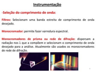 9
Instrumentação
-Seleção do comprimento de onda:
Filtros: Selecionam uma banda estreita de comprimento de onda
desejado.
Monocromador: permite fazer varredura espectral.
Monocromadores de prisma ou rede de difração: dispersam a
radiação nos λ que a compõem e selecionam o comprimento de onda
desejado para a análise. Atualmente são usados os monocromadores
de rede de difração.
 