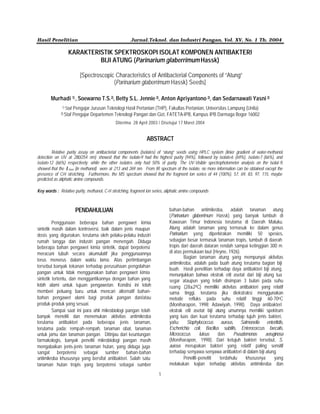 Hasil Penelitian Jurnal.Teknol. dan Industri Pangan, Vol. XV, No. 1 Th. 2004
1
KARAKTERISTIK SPEKTROSKOPI ISOLAT KOMPONEN ANTIBAKTERI
BIJI ATUNG (Parinarium glaberrimum Hassk)
[Spectroscopic Characteristics of Antibacterial Components of “Atung”
(Parinarium glaberrimum Hassk) Seeds]
Murhadi 1) , Soewarno T.S.2), Betty S.L. Jennie 2), Anton Apriyantono 2), dan Sedarnawati Yasni 2)
1) Staf Pengajar Jurusan Teknologi Hasil Pertanian (THP), Fakultas Pertanian, Universitas Lampung (Unila)
2) Staf Pengajar Departemen Teknologi Pangan dan Gizi, FATETA-IPB, Kampus IPB Darmaga Bogor 16002
Diterima 28 April 2003 / Disetujui 17 Maret 2004
ABSTRACT
Relative purity assay on antibacterial components (isolates) of “atung” seeds using HPLC system (linier gradient of water-methanol,
detection on UV at 280/254 nm) showed that the isolate-9 had the highest purity (94%), followed by isolate-6 (69%), isolate-7 (66%), and
isolate-12 (66%) respectively; while the other isolates only had 50% of purity. The UV-Visible spectrophotometer analysis on the isolat-9,
showed that the λmax (in methanol) were at 213 and 269 nm. From IR spectrum of the isolate, no more information can be obtained except the
presence of C-H stretching. Furthermore, the MS spectrum showed that the fragment ion series of 44 (100%), 57, 69, 83, 97, 115, maybe
predicted as aliphatic amine compounds.
Key words : Relative purity, methanol, C-H stretching, fragment ion series, aliphatic amine compounds
PENDAHULUAN
Penggunaan beberapa bahan pengawet kimia
sintetik masih dalam kontroversi, baik dalam jenis maupun
dosis yang digunakan, terutama oleh pelaku-pelaku industri
rumah tangga dan industri pangan menengah. Diduga
beberapa bahan pengawet kimia sintetik, dapat berpotensi
meracuni tubuh secara akumulatif jika penggunaannya
terus menerus dalam waktu lama. Atas pertimbangan
tersebut banyak tekanan terhadap perusahaan pengolahan
pangan untuk tidak menggunakan bahan pengawet kimia
sintetik tertentu, dan menggantikannya dengan bahan yang
lebih alami untuk tujuan pengawetan. Kondisi ini telah
memberi peluang baru untuk mencari alternatif bahan-
bahan pengawet alami bagi produk pangan dan/atau
produk-produk yang sesuai.
Sampai saat ini para ahli mikrobiologi pangan telah
banyak meneliti dan menemukan aktivitas antimikroba
terutama antibakteri pada beberapa jenis tanaman,
terutama pada: rempah-rempah, tanaman obat, tanaman
untuk jamu dan tanaman pangan. Ditinjau dari keuntungan
farmakologis, banyak peneliti mikrobiologi pangan masih
mengabaikan jenis-jenis tanaman hutan, yang diduga juga
sangat berpotensi sebagai sumber bahan-bahan
antimikroba khususnya yang bersifat antibakteri. Salah satu
tanaman hutan tropis yang berpotensi sebagai sumber
bahan-bahan antimikroba, adalah tanaman atung
(Parinarium glaberrimum Hassk) yang banyak tumbuh di
Kawasan Timur Indonesia terutama di Daerah Maluku.
Atung adalah tanaman yang termasuk ke dalam genus
Parinarium yang diperkirakan memiliki 50 spesies,
sebagian besar termasuk tanaman tropis, tumbuh di daerah
tropis dari daerah dataran rendah sampai ketinggian 300 m
di atas permukaan laut (Heyne, 1926).
Bagian tanaman atung yang mempunyai aktivitas
antimikroba, adalah pada buah atung terutama bagian biji
buah. Hasil penelitian terhadap daya antibakteri biji atung,
menunjukkan bahwa ekstrak etil asetat dari biji atung tua
segar ataupun yang telah disimpan 3 bulan pada suhu
ruang (28±20C) memiliki aktivitas antibakteri yang relatif
sama tinggi, terutama jika diekstraksi menggunakan
metode refluks pada suhu relatif tinggi 60-70oC
(Moniharapon, 1998; Adawiyah, 1998). Daya antibakteri
ekstrak etil asetat biji atung umumnya memiliki spektrum
yang luas dan kuat terutama terhadap tujuh jenis bakteri,
yaitu: Staphylococcus aureus, Salmonella enteritidis,
Escherichia coli, Bacillus subtilis, Enterococcus faecalis,
Micrococcus luteus dan Pseudomonas aeruginosa
(Moniharapon, 1998). Dari ketujuh bakteri tersebut, S.
aureus merupakan bakteri yang relatif paling sensitif
terhadap senyawa-senyawa antibakteri di dalam biji atung.
Peneliti-peneliti terdahulu khususnya yang
melakukan kajian terhadap aktivitas antimikroba dan
 